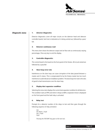 World Patents Pending ©AirSense Technology Ltd. 1999
ISSUE 2.4 Page 41
T E C H N I C A L . M A N U A L
1. detector diagnostics
Detector diagnostics cover all major circuits on the detector head and detector
controller boards. Each test is indicated as it is being carried out, followed by a pass/
fail.
2. Detector continuous read
This menu item shows the detector output and air flow rate as continuously varying
percentages. Press any key to end the display.
3. Controller diagnostics
The control board is the board on the front panel of the Stratos. All circuits tested are
followed by a pass/fail.
4. Slave loop error rate
Interference on the slave loop can cause corruption of the data passed between a
master and it’s slaves. This is compensated for by the Stratos master but too much
interference could indicate an installation problem. The slave loop error rate is the ratio
of good to bad transmissions over the slave loop.
5. Display dust separator condition
Selecting this menu item displays the current dust separator condition for all detectors.
The condition starts at 99% and when it drops to 80% a separator renew is displayed
on the front panel and the fault relay is activated.
6. Relay test
Prompts for a detector number of the relays to test and then goes through the
following sequence of relay activation:
Aux
Pre Alarm + Fault
Fire + Fault
Fault
Pressing the 'RETURN' key goes to the next test.
Diagnostic menu
 