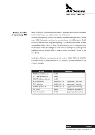 World Patents Pending ©AirSense Technology Ltd. 1999
ISSUE 2.4 Page 45
T E C H N I C A L . M A N U A L
Whenthedetectorisinremotemonitormodeitispossibletosendprogramcommands
to set function values and isolate, reset or test the detector.
API programming strings consist of one or more commands terminated with a carriage
return (CR). Multiple commands can be sent, terminated with a CR character (0x0d)
to indicate the end of the programming string. Each CR terminated packet must be
separated by at least 630mS to allow internal processing and the maximum string
length is 30 characters. Exceeding these limits will result in strings being lost or ignored.
In addition the time between the first character and the terminating CR must be less
than 33 mS.
Sending the following command strings will perform RESET, TEST and ISOLATE.
Command strings are always preceded by ‘>C’ (0x3e 0x43) characters which are not
shown in the table.
Remote monitor
programming API
action command
RESET selected detector 0x02
TEST selected detector 0x80
ISOLATE selected detector 0x04
RESET detector d 0x53 0x7f + d (uppercase S character)
TEST detector d 0x54 0x7f + d (uppercase T character)
ISOLATE detector d 0x49 0x7f + d (uppercase I character)
exit mode 0x58 (uppercase X character)
reset all detectors 0x52 (uppercase R character)
 