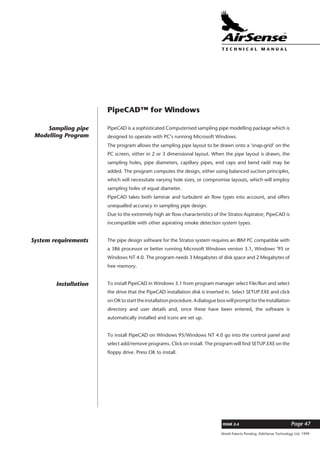 World Patents Pending ©AirSense Technology Ltd. 1999
ISSUE 2.4 Page 47
T E C H N I C A L . M A N U A L
PipeCAD™ for Windows
PipeCAD is a sophisticated Computerised sampling pipe modelling package which is
designed to operate with PC’s running Microsoft Windows.
The program allows the sampling pipe layout to be drawn onto a ‘snap-grid’ on the
PC screen, either in 2 or 3 dimensional layout. When the pipe layout is drawn, the
sampling holes, pipe diameters, capillary pipes, end caps and bend radii may be
added. The program computes the design, either using balanced suction principles,
which will necessitate varying hole sizes, or compromise layouts, which will employ
sampling holes of equal diameter.
PipeCAD takes both laminar and turbulent air flow types into account, and offers
unequalled accuracy in sampling pipe design.
Due to the extremely high air flow characteristics of the Stratos Aspirator, PipeCAD is
incompatible with other aspirating smoke detection system types.
The pipe design software for the Stratos system requires an IBM PC compatible with
a 386 processor or better running Microsoft Windows version 3.1, Windows ’95 or
Windows NT 4.0. The program needs 3 Megabytes of disk space and 2 Megabytes of
free memory.
To install PipeCAD in Windows 3.1 from program manager select File/Run and select
the drive that the PipeCAD installation disk is inserted in. Select SETUP.EXE and click
onOKtostarttheinstallationprocedure.Adialogueboxwillpromptfortheinstallation
directory and user details and, once these have been entered, the software is
automatically installed and icons are set up.
To install PipeCAD on Windows 95/Windows NT 4.0 go into the control panel and
select add/remove programs. Click on install. The program will find SETUP.EXE on the
floppy drive. Press OK to install.
Sampling pipe
Modelling Program
System requirements
Installation
 