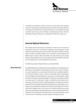 World Patents Pending ©AirSense Technology Ltd. 1999
ISSUE 2.4 Page 5
T E C H N I C A L . M A N U A L
minimised, the combination of them, and the very small nature of the ionisation
current (10 - 50 picoamps), limit the sensitivity and usefulness of ionisation detectors.
It should also be noted that the use of radioactive elements is generally frowned upon
by today’s society because of the difficulty in safely disposing of them. The main
advantage of this type of detector is its simplicity of manufacture and low cost.
General Optical Detectors
The standard used for measuring the concentration of smoke in air is the amount of
attenuation it will cause in the intensity of a light beam shining through it, usually
expressed as ‘percent obscuration per metre’. When the smoke is invisible, such as that
which can effect an ionisation detector, then a correlation is derived between the
different types of smoke, visible and invisible. The measurement units for optical
detection systems always end up as ‘percent attenuation per unit length’ because they
can be translated into an accurate laboratory measurements.
The different principles of Optical detection are described below.
Asimplifiedadaptationofthelaboratorymeterdescribedaboveimmediatelybecomes
interesting as a smoke detector. The laboratory instrument itself is costly to manufac-
ture, and is impractical as a commercial smoke detector due to calibration problems
in an industrial situation. In order to make it commercially viable, the specification
must be changed so that dust build-up etc. does not cause unwanted alarms. A large
attenuation of the beam is required (typically 30 - 50%) and consequently it needs to
cover large areas. The attenuation in light is achieved by several means, but a
commonly used method is to shine a collimated light beam through many metres to
a reflector from which the light is reflected toward a light sensor near the beam source.
Smoke occurring in the beam will attenuate its intensity, and this reduction in intensity
will be used to trigger an alarm. Such a system is also good at detecting mist, steam
or dust, also anything that may physically interrupt or reduce the beam intensity. Dirt
build-up on lenses and reflectors have been known to cause serious problems, as have
normal movement in buildings caused by temperature changes and wind.
Beam Detectors
 