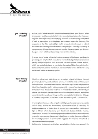 World Patents Pending ©AirSense Technology Ltd. 1999
ISSUE 2.4Page 6
T E C H N I C A L . M A N U A L
Another type of optical detector is immediately suggested by the beam detector, when
one considers what happens to the light in the beam that is not returned to the sensor.
Very little of this light will be ‘absorbed’ (e.g. translated to another energy form). Most
of it will be scattered out of the light beam, and hence not returned to the sensor. The
suggestion is, that if the scattered light itself is sensed, its intensity would be a direct
measure of the scattering medium or smoke. This principle is used very successfully in
many detectors although it is more expensive to realise than an ionisation type detector,
but gives a more reliable and potentially more sensitive detector.
A second type of optical light scattering detector uses a tightly focused laser beam to
produce pulses of light which are scattered from individual particles in an air stream
passing through the point of focus of the laser. This is the ‘particle counter’ detector,
which was originally designed for monitoring the quality of Clean Rooms (microelec-
tronics and pharmaceutical manufacture and research). For smoke detection it is only
viable when used in an aspirating system.
Light Scattering
Detectors
Most fires will generate light of one sort or another, infrared light being the most
prominent. Extremely sensitive infrared cameras are available, which could be used in
an alarm system. Such cameras are not used due to their high cost and the problem of
identifying the position of a fire but they could provide a means of identifying very small
temperature rises. The source of heat must be visible to the detector, either directly or
by reflection. This is not the case though with most other types of detector. A simplified
version that did not produce an image could be acceptable for fire detection although
it would not pinpoint the source of the heat in the same way that a camera would.
A flaming fire will produce a flickering ultraviolet light, and an ultraviolet sensor can be
used to detect it while also discriminating against other sources of ultraviolet, arc
welding for example, by means of the flicker rate. When materials burn they produce
light of different colours depending upon the elements that constitute the material.
These colours are produced in certain proportions and sensors can be made selectively
responsive to these colours by means of colour filters. By sensing the colours of light in
the required proportions an alarm can be triggered. The response time of such a
detector can be extremely rapid.
Light sensing fire detectors tend to have specialised uses, furthermore, although the
Light Sensing
Detectors
 