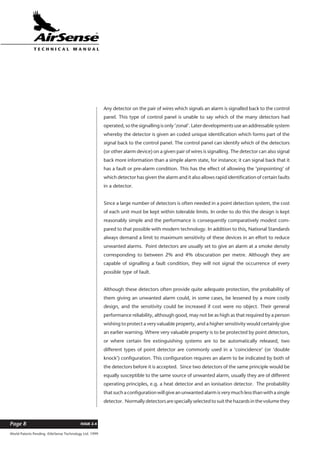 World Patents Pending ©AirSense Technology Ltd. 1999
ISSUE 2.4Page 8
T E C H N I C A L . M A N U A L
Any detector on the pair of wires which signals an alarm is signalled back to the control
panel. This type of control panel is unable to say which of the many detectors had
operated, so the signalling is only ‘zonal’. Later developments use an addressable system
whereby the detector is given an coded unique identification which forms part of the
signal back to the control panel. The control panel can identify which of the detectors
(or other alarm device) on a given pair of wires is signalling. The detector can also signal
back more information than a simple alarm state, for instance; it can signal back that it
has a fault or pre-alarm condition. This has the effect of allowing the ‘pinpointing’ of
which detector has given the alarm and it also allows rapid identification of certain faults
in a detector.
Since a large number of detectors is often needed in a point detection system, the cost
of each unit must be kept within tolerable limits. In order to do this the design is kept
reasonably simple and the performance is consequently comparatively modest com-
pared to that possible with modern technology. In addition to this, National Standards
always demand a limit to maximum sensitivity of these devices in an effort to reduce
unwanted alarms. Point detectors are usually set to give an alarm at a smoke density
corresponding to between 2% and 4% obscuration per metre. Although they are
capable of signalling a fault condition, they will not signal the occurrence of every
possible type of fault.
Although these detectors often provide quite adequate protection, the probability of
them giving an unwanted alarm could, in some cases, be lessened by a more costly
design, and the sensitivity could be increased if cost were no object. Their general
performance reliability, although good, may not be as high as that required by a person
wishing to protect a very valuable property, and a higher sensitivity would certainly give
an earlier warning. Where very valuable property is to be protected by point detectors,
or where certain fire extinguishing systems are to be automatically released, two
different types of point detector are commonly used in a ‘coincidence’ (or ‘double
knock’) configuration. This configuration requires an alarm to be indicated by both of
the detectors before it is accepted. Since two detectors of the same principle would be
equally susceptible to the same source of unwanted alarm, usually they are of different
operating principles, e.g. a heat detector and an ionisation detector. The probability
that such a configuration will give an unwanted alarm is very much less than with a single
detector. Normallydetectorsarespeciallyselectedtosuitthehazardsinthevolumethey
 
