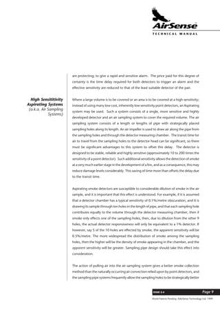 World Patents Pending ©AirSense Technology Ltd. 1999
ISSUE 2.4 Page 9
T E C H N I C A L . M A N U A L
are protecting; to give a rapid and sensitive alarm. The price paid for this degree of
certainty is the time delay required for both detectors to trigger an alarm and the
effective sensitivity are reduced to that of the least suitable detector of the pair.
Where a large volume is to be covered or an area is to be covered at a high sensitivity;
instead of using many low cost, inherently low sensitivity point detectors, an Aspirating
system may be used. Such a system consists of a single, more sensitive and highly
developed detector and an air sampling system to cover the required volume. The air
sampling system consists of a length or lengths of pipe with strategically placed
sampling holes along its length. An air impeller is used to draw air along the pipe from
the sampling holes and through the detector measuring chamber. The transit time for
air to travel from the sampling holes to the detector head can be significant, so there
must be significant advantages to this system to offset this delay. The detector is
designed to be stable, reliable and highly sensitive (approximately 10 to 200 times the
sensitivity of a point detector). Such additional sensitivity allows the detection of smoke
at a very much earlier stage in the development of a fire, and as a consequence, this may
reduce damage levels considerably. This saving of time more than offsets the delay due
to the transit time.
Aspirating smoke detectors are susceptible to considerable dilution of smoke in the air
sample, and it is important that this effect is understood. For example, if it is assumed
that a detector chamber has a typical sensitivity of 0.1%/metre obscuration, and it is
drawing its sample through ten holes in the length of pipe, and that each sampling hole
contributes equally to the volume through the detector measuring chamber, then if
smoke only effects one of the sampling holes, then, due to dilution from the other 9
holes, the actual detector responsiveness will only be equivalent to a 1% detector. If
however, say 5 of the 10 holes are effected by smoke, the apparent sensitivity will be
0.5%/metre. The more widespread the distribution of smoke among the sampling
holes, then the higher will be the density of smoke appearing in the chamber, and the
apparent sensitivity will be greater. Sampling pipe design should take this effect into
consideration.
The action of pulling air into the air sampling system gives a better smoke collection
method than the naturally occurring air convection relied upon by point detectors, and
the sampling pipe systems frequently allow the sampling holes to be strategically better
High Sensititivity
Aspirating Systems
(a.k.a. Air Sampling
Systems)
 