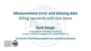 Measurement error and missing data
Killing two birds with one stone
Ruth Keogh
Department of Medical Statistics
London School of Hygiene & Tropical Medicine
On Behalf of TG4 Measurement Error and Misclassification
 