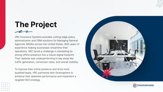 The Project
VRC Insurance Systems provides cutting-edge policy
administration and CRM solutions for Managing General
Agencies (MGAs) across the United States. With years of
experience helping businesses streamline their
operations, VRC faced a challenge in translating its
strong offline presence into a robust digital footprint.
Their website was underperforming in key areas like
traffic generation, conversion rates, and overall visibility.
To improve their online presence and drive more
qualified leads, VRC partnered with Stratosphere to
enhance their website’s performance and implement a
targeted SEO strategy.
 