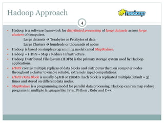 Hadoop Approach
 Hadoop is a software framework for distributed processing of large datasets across large
clusters of computers.
Large datasets  Terabytes or Petabytes of data
Large Clusters  hundreds or thousands of nodes
 Hadoop is based on simple programming model called MapReduce.
 Hadoop = HDFS + Map / Reduce Infrastructure .
 Hadoop Distributed File System (HDFS) is the primary storage system used by Hadoop
applications.
 HDFS creates multiple replicas of data blocks and distributes them on computer nodes
throughout a cluster to enable reliable, extremely rapid computations.
 HDFS Data Block is usually 64MB or 128MB. Each block is replicated multiple(default = 3)
times and stored on different data nodes.
 MapReduce is a programming model for parallel data processing. Hadoop can run map reduce
programs in multiple languages like Java , Python , Ruby and C++.
4
 