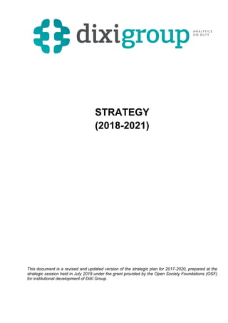 STRATEGY
(2018-2021)
This document is a revised and updated version of the strategic plan for 2017-2020, prepared at the
strategic session held in July 2018 under the grant provided by the Open Society Foundations (OSF)
for institutional development of DiXi Group.
 