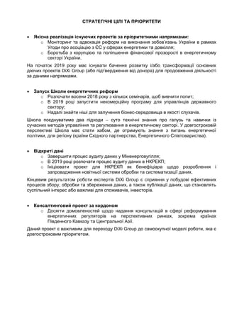 СТРАТЕГІЧНІ ЦІЛІ ТА ПРІОРИТЕТИ
 Якісна реалізація існуючих проектів за пріоритетними напрямками:
o Моніторинг та адвокація реформ на виконання зобов’язань України в рамках
Угоди про асоціацію з ЄС у сферах енергетики та довкілля;
o Боротьба з корупцією та поліпшення фінансової прозорості в енергетичному
секторі України.
На початок 2019 року має існувати бачення розвитку і/або трансформації основних
діючих проектів DiXi Group (або підтвердження від донора) для продовження діяльності
за даними напрямками.
 Запуск Школи енергетичних реформ
o Розпочати восени 2018 року з кількох семінарів, щоб вивчити попит;
o В 2019 році запустити некомерційну програму для управлінців державного
сектору;
o Надалі знайти ніші для залучення бізнес-середовища в якості слухачів.
Школа поєднуватиме два підходи – суто технічні знання про галузь та навички із
сучасних методів управління та регулювання в енергетичному секторі. У довгостроковій
перспективі Школа має стати хабом, де отримують знання з питань енергетичної
політики, для регіону (країни Східного партнерства, Енергетичного Співтовариства).
 Відкриті дані
o Завершити процес аудиту даних у Міненерговугілля;
o В 2019 році розпочати процес аудиту даних в НКРЕКП;
o Ініціювати проект для НКРЕКП як бенефіціара щодо розроблення і
запровадження новітньої системи обробки та систематизації даних.
Кінцевим результатом роботи експертів DiXi Group є сприяння у побудові ефективних
процесів збору, обробки та збереження даних, а також публікації даних, що становлять
суспільний інтерес або важливі для споживачів, інвесторів.
 Консалтинговий проект за кордоном
o Досягти домовленостей щодо надання консультацій в сфері реформування
енергетичних регуляторів на перспективних ринках, зокрема країнах
Південного Кавказу та Центральної Азії.
Даний проект є важливим для переходу DiXi Group до самоокупної моделі роботи, яка є
довгостроковим пріоритетом.
 