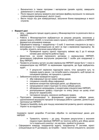 o Визначитися із темою програми і матеріалом (дизайн курсів), завершити
домовленості з лекторами.
o Після першого випуску виміряти різні метрики фідбеку внутрішніх та зовнішніх
стейкхолдерів (рекомендації, alumni тощо).
o Вести пошук ніш для комерціалізації, залучення бізнес-середовища в якості
слухачів.
 Відкриті дані
o Ціль – завершити процес аудиту даних у Міненерговугілля та розпочати його в
НКРЕКП.
o Робота з Міненерговугілля відбувається за рахунок ресурсів, залучених у
рамках проекту USAID, із початком нового проекту USAID та роботи із НКРЕКП
формується розширена команда.
o Сформувати команду 1 координатор + 5 осіб: 3 технічних спеціалісти (в парі з
виконавцем) та 3 відповідальних за зміст (в парі з керівником підрозділу). За
потреби, кількість залучених масштабується.
 Проведення аудиту одного підрозділу займає від 2 до 6 місяців
силами двох експертів (робоча пара).
o Домогтися, на основі підписаного договору з керівництвом НКРЕКП,
делегування (офіційним внутрішнім документом) 1 особи для координації з
боку НКРЕКП.
o Провести установчу зустріч на рівні керівництва НКРЕКП (може бути 1 член) із
координатором від НКРЕКП та керівниками підрозділів, де буде відбуватись
аудит.
 У результаті керівники підрозділів мають чітко зрозуміти суть та
порядок аудиту даних, і за потреби мають слідкувати, щоб процес не
гальмували фахівці, які працюють з даними.
o Забезпечити власне проведення аудиту:
 збір інформації про всі наявні набори даних,
 з’ясування способу збору інформації,
 вивчення конкретних прикладів даних, що збираються,
 напрацювання нової структури та опису наборів даних,
 обговорення напрацювань з конкретними спеціалістами НКРЕКП,
 доопрацювання драфту структури та опису (якщо на цьому етапі
результат задовільний),
 тестування процесу, внесення необхідних правок,
o Підготувати рекомендації із формування додаткових наборів даних,
удосконалення внутрішніх процесів та процедур роботи з даними, донести дані
пропозиції до НКРЕКП.
o Провести feasibility study для пошуку можливостей розвитку даного напрямку в
Україні та за кордоном.
Ініціювати проект розробки ІТ-системи обробки та систематизації даних для
НКРЕКП
 Тривалість проекту – до року. Кінцевим результатом є економія
людино-годин фахівців НКРЕКП на технічну роботу для збору даних
та їх подальшого аналізу і, як наслідок, прийняття рішення.
o Сформувати команду: координатор аудиту, координатор ІТ системи, юрист
(спеціалізація на ІТ договорах), за потреби – також технічні спеціалісти, залучені
 