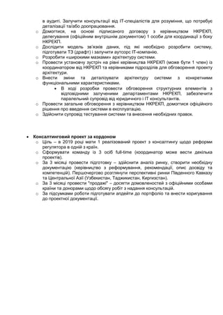 в аудиті. Залучити консультації від ІТ-спеціалістів для розуміння, що потребує
деталізації та/або доопрацювання.
o Домогтися, на основі підписаного договору з керівництвом НКРЕКП,
делегування (офіційним внутрішнім документом) 1 особи для координації з боку
НКРЕКП.
o Дослідити модель зв’язків даних, під які необхідно розробити систему,
підготувати ТЗ (драфт) і залучити аутсорс ІТ-компанію.
o Розробити «широкими мазками» архітектуру системи.
o Провести установчу зустріч на рівні керівництва НКРЕКП (може бути 1 член) із
координатором від НКРЕКП та керівниками підрозділів для обговорення проекту
архітектури.
o Внести зміни та деталізувати архітектуру системи з конкретними
функціональними характеристиками.
 В ході розробки провести обговорення структурних елементів з
відповідними залученими департаментами НКРЕКП, забезпечити
паралельний супровід від юридичного і ІТ консультантів.
o Провести загальне обговорення з керівництвом НКРЕКП, домогтися офіційного
рішення про введення системи в експлуатацію.
o Здійснити супровід тестування системи та внесення необхідних правок.
 Консалтинговий проект за кордоном
o Ціль – в 2019 році мати 1 реалізований проект з консалтингу щодо реформи
регулятора в одній з країн.
o Сформувати команду із 3 осіб full-time (координатор може вести декілька
проектів).
o За 3 місяці провести підготовку – здійснити аналіз ринку, створити необхідну
документацію (керівництво з реформування, рекомендації, опис досвіду та
компетенцій). Першочергово розглянути перспективні ринки Південного Кавказу
та Центральної Азії (Узбекистан, Таджикистан, Киргизстан).
o За 3 місяці провести "продажі" – досягти домовленостей з офіційними особами
країни та донорами щодо обсягу робіт з надання консультацій.
o За підсумками роботи підготувати апдейти до портфоліо та внести коригування
до проектної документації.
 