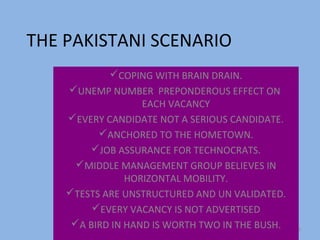 THE PAKISTANI SCENARIO
            COPING WITH BRAIN DRAIN.
    UNEMP NUMBER PREPONDEROUS EFFECT ON
                   EACH VACANCY
    EVERY CANDIDATE NOT A SERIOUS CANDIDATE.
          ANCHORED TO THE HOMETOWN.
        JOB ASSURANCE FOR TECHNOCRATS.
      MIDDLE MANAGEMENT GROUP BELIEVES IN
                HORIZONTAL MOBILITY.
    TESTS ARE UNSTRUCTURED AND UN VALIDATED.
         EVERY VACANCY IS NOT ADVERTISED
     A BIRD IN HAND IS WORTH TWO IN THE BUSH.   29
 