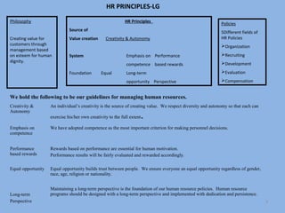 HR PRINCIPLES-LG
Philosophy                                                   HR Principles                                    Policies
                              Source of                                                                       5Different fields of
Creating value for            Value creation      Creativity & Autonomy                                       HR Policies
customers through                                                                                             Organization
management based
on esteem for human           System                          Emphasis on Performance                         Recruiting
dignity.                                                                                                      Development
                                                              competence based rewards
                              Foundation        Equal         Long-term                                       Evaluation

                                                              opportunity Perspective                         Compensation


We hold the following to be our guidelines for managing human resources.
Creativity &        An individual’s creativity is the source of creating value. We respect diversity and autonomy so that each can
Autonomy
                    exercise his/her own creativity to the full extent   .
Emphasis on         We have adopted competence as the most important criterion for making personnel decisions.
competence


Performance         Rewards based on performance are essential for human motivation.
based rewards       Performance results will be fairly evaluated and rewarded accordingly.

Equal opportunity   Equal opportunity builds trust between people. We ensure everyone an equal opportunity regardless of gender,
                    race, age, religion or nationality.


                    Maintaining a long-term perspective is the foundation of our human resource policies. Human resource
Long-term           programs should be designed with a long-term perspective and implemented with dedication and persistence.
Perspective                                                                                                                          3
 