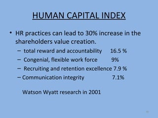 HUMAN CAPITAL INDEX
• HR practices can lead to 30% increase in the
  shareholders value creation.
  – total reward and accountability 16.5 %
  – Congenial, flexible work force     9%
  – Recruiting and retention excellence 7.9 %
  – Communication integrity            7.1%

    Watson Wyatt research in 2001


                                                 38
 