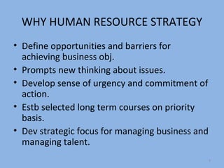 WHY HUMAN RESOURCE STRATEGY
• Define opportunities and barriers for
  achieving business obj.
• Prompts new thinking about issues.
• Develop sense of urgency and commitment of
  action.
• Estb selected long term courses on priority
  basis.
• Dev strategic focus for managing business and
  managing talent.
                                                  4
 