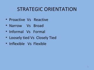 STRATEGIC ORIENTATION
•   Proactive Vs Reactive
•   Narrow Vs Broad
•   Informal Vs Formal
•   Loosely tied Vs Closely Tied
•   Inflexible Vs Flexible




                                   8
 