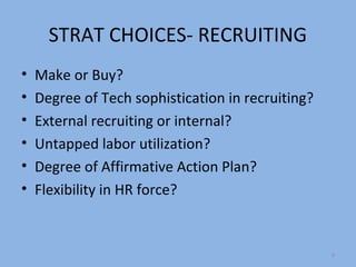 STRAT CHOICES- RECRUITING
•   Make or Buy?
•   Degree of Tech sophistication in recruiting?
•   External recruiting or internal?
•   Untapped labor utilization?
•   Degree of Affirmative Action Plan?
•   Flexibility in HR force?


                                                   9
 