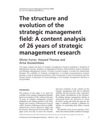 International Journal of Management Reviews Volume 10 Issue 1 pp. 1–23 1
© Blackwell Publishing Ltd 2007, 9600 Garsington Road, Oxford OX4 2DQ, UK and 350 Main Street, Malden, MA 02148, USA
International Journal of Management Reviews (2008)
doi: 10.1111/j.1468-2370.2007.00217.x
Blackwell Publishing Ltd
Oxford, UK
IJMR
International Journal of Management Reviews
1460-8545
© Blackwell Publishing Ltd 2007
XXX
ORIGINAL ARTICLES
The structure and evolution of the strategic management field
2007
The structure and
evolution of the
strategic management
ﬁeld: A content analysis
of 26 years of strategic
management research
Olivier Furrer, Howard Thomas and
Anna Goussevskaia
This paper analyses 26 years of strategic management research published in Academy of
Management Journal, Academy of Management Review, Administrative Science Quarterly
and Strategic Management Journal. Through a content analysis, it studies the relationships
between the subﬁelds of strategic management. A multiple correspondence analysis
provides a map of keywords and authors, and a framework to track this literature over the
26-year period. A discussion of future pathways in the strategic management literature is
also provided.
Introduction
The purpose of this paper is to study the
evolution of the strategic management literature
based on an analysis of the content of the past
26 years of strategic management research
published in the leading journals in the field,
namely, the Academy of Management Journal
(AMJ), Academy of Management Review (AMR),
Administrative Science Quarterly (ASQ) and
the Strategic Management Journal (SMJ). The
paper serves not only to assess the structure
and past evolution of the content of the
strategic management field and its different
subfields, but also presents some conjectures
about further developments in this literature.
By helping strategic management scholars to
understand better the direction in which
the field is going and where the gaps are, the
paper is intended to provide a guideline for
scholars in positioning their future research
efforts.
We therefore focus on two questions. First,
what is the content and the evolution of strategic
 
