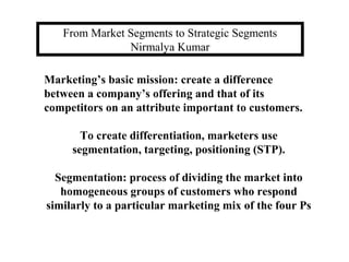 From Market Segments to Strategic Segments
Nirmalya Kumar
Marketing’s basic mission: create a difference
between a company’s offering and that of its
competitors on an attribute important to customers.
To create differentiation, marketers use
segmentation, targeting, positioning (STP).
Segmentation: process of dividing the market into
homogeneous groups of customers who respond
similarly to a particular marketing mix of the four Ps

 