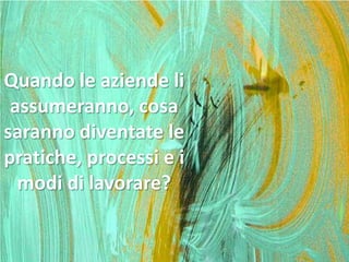 Quando le aziende li
assumeranno, cosa
saranno diventate le
pratiche, processi e i
modi di lavorare?