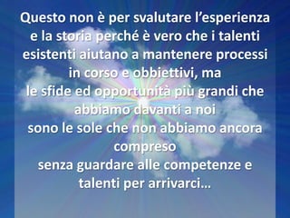 Questo non è per svalutare l’esperienza
e la storia perché è vero che i talenti
esistenti aiutano a mantenere processi
in corso e obbiettivi, ma
le sfide ed opportunità più grandi che
abbiamo davanti a noi
sono le sole che non abbiamo ancora
compreso
senza guardare alle competenze e
talenti per arrivarci…