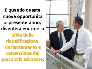 E quando queste
nuove opportunità
si presenteranno,
diventerà enorme la
sfida della
riqualificazione,
riorientamento e
conversione del
personale esistente.