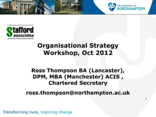 Organisational Strategy
    Workshop, Oct 2012

 Ross Thompson BA (Lancaster),
 DPM, MBA (Manchester) ACIS ,
      Chartered Secretary
ross.thompson@northampton.ac.uk
                                  1
 