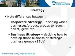 Strategy

• Note differences between:
  – Corporate Strategy – deciding which
    businesses/product groups to launch,
    divest, grow etc.
  – Business Strategy – deciding how to
    develop those business or strategic
    business groups (SBUs).
                                           10
 