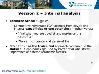 Session 2 – Internal analysis
• Resource School suggests:
   – Competitive Advantage (CA) accrues from developing
     internal capabilities or competencies; in other words:
      • “find what you are good at and maximise the
        capability”
      • Works in corporate and personal life
• Often known as the Inside Out approach compared to the
  Outside in approach espoused by Porter et al who stress
  importance of external/economic factors.


                                                         11
 