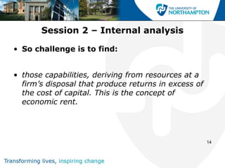 Session 2 – Internal analysis

• So challenge is to find:


• those capabilities, deriving from resources at a
  firm’s disposal that produce returns in excess of
  the cost of capital. This is the concept of
  economic rent.




                                                      14
 