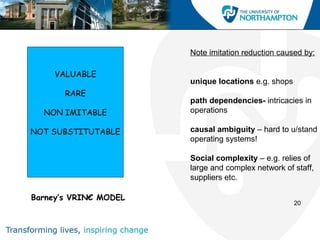Note imitation reduction caused by:

     VALUABLE
                       unique locations e.g. shops
       RARE
                       path dependencies- intricacies in
  NON IMITABLE         operations

NOT SUBSTITUTABLE      causal ambiguity – hard to u/stand
                       operating systems!

                       Social complexity – e.g. relies of
                       large and complex network of staff,
                       suppliers etc.

Barney’s VRIN€ MODEL
                                                     20
 
