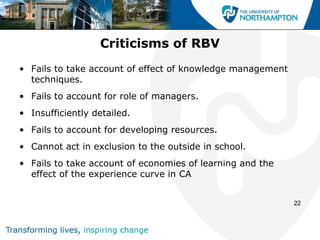 Criticisms of RBV
• Fails to take account of effect of knowledge management
  techniques.
• Fails to account for role of managers.
• Insufficiently detailed.
• Fails to account for developing resources.
• Cannot act in exclusion to the outside in school.
• Fails to take account of economies of learning and the
  effect of the experience curve in CA


                                                            22
 