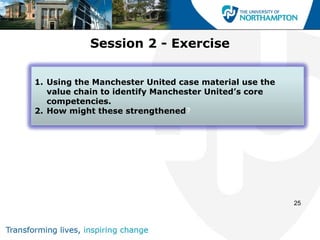Session 2 - Exercise

1. Using the Manchester United case material use the
   value chain to identify Manchester United’s core
   competencies.
2. How might these strengthened?




                                                       25
 