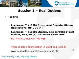 Session 3 – Real Options
• Reading-


  – Luehrman, T. (1998) Investment Opportunities as
    Real options, HBR, 76 (4)
  – Luehrman, T. (1998) Strategy as a portfolio of real
    options, HBR, 76 (5) YOU MUST READ THIS
  – BOTH AVAILABLE ON THE WEB


  – There is also a short section in Grant and J and S.
                                                          26
  – www.real-options.com/resources_links.htm
 