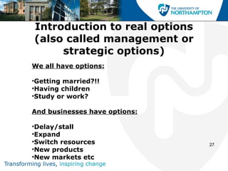Introduction to real options
(also called management or
     strategic options)
We all have options:

•Getting married?!!
•Having children
•Study or work?

And businesses have options:

•Delay/stall
•Expand
•Switch resources              27
•New products
•New markets etc
 