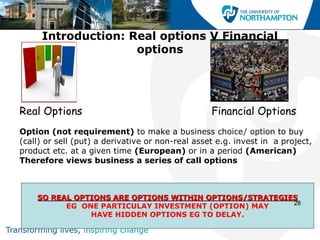 Introduction: Real options V Financial
                    options




Real Options                                      Financial Options
Option (not requirement) to make a business choice/ option to buy
(call) or sell (put) a derivative or non-real asset e.g. invest in a project,
product etc. at a given time (European) or in a period (American)
Therefore views business a series of call options



    SO REAL OPTIONS ARE OPTIONS WITHIN OPTIONS/STRATEGIES
                                                        28
          EG ONE PARTICULAY INVESTMENT (OPTION) MAY
               HAVE HIDDEN OPTIONS EG TO DELAY.
 