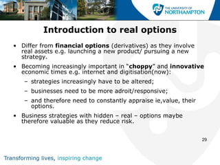 Introduction to real options
• Differ from financial options (derivatives) as they involve
  real assets e.g. launching a new product/ pursuing a new
  strategy.
• Becoming increasingly important in “choppy” and innovative
  economic times e.g. internet and digitisation(now):
   – strategies increasingly have to be altered;
   – businesses need to be more adroit/responsive;
   – and therefore need to constantly appraise ie,value, their
     options.
• Business strategies with hidden – real – options maybe
  therefore valuable as they reduce risk.


                                                                 29
 