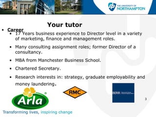 Your tutor
• Career
   • 17 Years business experience to Director level in a variety
     of marketing, finance and management roles.
   • Many consulting assignment roles; former Director of a
     consultancy.
   • MBA from Manchester Business School.
   • Chartered Secretary.
   • Research interests in: strategy, graduate employability and
      money laundering.


                                                                   3
 