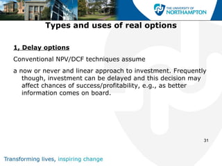 Types and uses of real options

1, Delay options
Conventional NPV/DCF techniques assume
a now or never and linear approach to investment. Frequently
   though, investment can be delayed and this decision may
   affect chances of success/profitability, e.g., as better
   information comes on board.




                                                           31
 