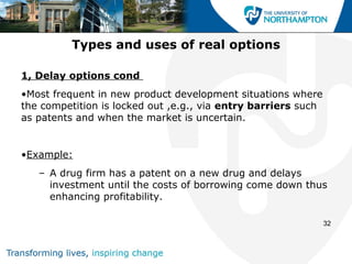 Types and uses of real options

1, Delay options cond
•Most frequent in new product development situations where
the competition is locked out ,e.g., via entry barriers such
as patents and when the market is uncertain.


•Example:
   – A drug firm has a patent on a new drug and delays
     investment until the costs of borrowing come down thus
     enhancing profitability.

                                                               32
 