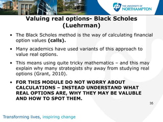 Valuing real options- Black Scholes
                 (Luehrman)
• The Black Scholes method is the way of calculating financial
  option values (calls).
• Many academics have used variants of this approach to
  value real options.
• This means using quite tricky mathematics – and this may
  explain why many strategists shy away from studying real
  options (Grant, 2010).
• FOR THIS MODULE DO NOT WORRY ABOUT
  CALCULATIONS – INSTEAD UNDERSTAND WHAT
  REAL OPTIONS ARE, WHY THEY MAY BE VALUBLE
  AND HOW TO SPOT THEM.
                                                             35
 