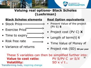 Valuing real options- Black Scholes
                   (Luehrman)
  Black Scholes elements     Real Option equivalents
• Stock Price                • Present Value of the project
                               (PV S) S
• Exercise Price
                             • Project cost (PV C) X
• Time to expiry
                             • Length of term(t) t
• Risk free rate
                             • Time Value of Money rf
• Variance of returns
                             • Project risk (SD)   SD per year


   These 5 variables can then be simplified further into:
                                                      36
   Value to cost ratio:         PV S/PV C or S/X
   Volatility:                  SD x √ t .
 