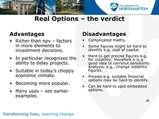 Real Options – the verdict

Advantages                       Disadvantages
• Richer than npv – factors      •   Complicated maths.
  in more elements to            •   Some figures might be hard to
  investment decisions.              identify e.g. cost of capital.
                                 •   Hard to get precise figures e.g.
• In particular recognises the       for volatility; therefore it is a
  ability to delay projects.         good idea to carryout sensitivity
                                     analysis, e.g., change volatility
• Suitable in today’s choppy         figures.
  economic climate.              •   Proxies e.g. suitable financial
                                     options may be hard to identify.
• Becoming more popular.
                                 •   Can be hard to spot embedded
• Many uses – see earlier            options.
  examples.
                                                                    40
 