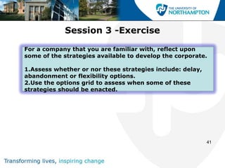 Session 3 -Exercise

For a company that you are familiar with, reflect upon
some of the strategies available to develop the corporate.

1.Assess whether or nor these strategies include: delay,
abandonment or flexibility options.
2.Use the options grid to assess when some of these
strategies should be enacted.




                                                           41
 