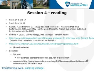 Session 4 - reading
•   Grant ch 2 and 17
•   J and S ch 10, 12
•   Kaplan, R. and Norton, D. (1992) Balanced scorecard – Measures that drive
    Performance, HBR, April-May (on the web; this is the first of five articles published
    by the authors in the HBR)
•   Rumelt, R (2011) Good Strategy, Bad Strategy, Random House
•   http://www.mckinseyquarterly.com/Strategys_strategist_An_interview_with_Richard_Rume
     (register first - excellent commentary on Rumelt)
•   http://www.anderson.ucla.edu/faculty/dick.rumelt/Docs/Papers/EVAL2.pdf
     – (Rumelt criteria)
•   See also:
     – 2gc.com
          • For Balanced scorecard resources esp. for 3 rd generation
                                                                               43
     – scorecardshttp://www.balancedscorecard.org/BSCResources/AbouttheBalancedS
       corecard/tabid/55/Default.aspx
o
 