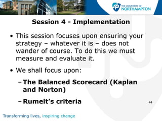 Session 4 - Implementation

• This session focuses upon ensuring your
  strategy – whatever it is – does not
  wander of course. To do this we must
  measure and evaluate it.
• We shall focus upon:
  – The Balanced Scorecard (Kaplan
    and Norton)
  – Rumelt’s criteria                       44
 