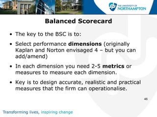 Balanced Scorecard

• The key to the BSC is to:
• Select performance dimensions (originally
  Kaplan and Norton envisaged 4 – but you can
  add/amend)
• In each dimension you need 2-5 metrics or
  measures to measure each dimension.
• Key is to design accurate, realistic and practical
  measures that the firm can operationalise.
                                                       46
 