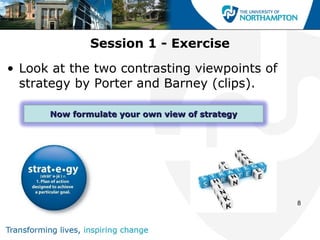 Session 1 - Exercise
• Look at the two contrasting viewpoints of
  strategy by Porter and Barney (clips).

      Now formulate your own view of strategy




                                                8
 
