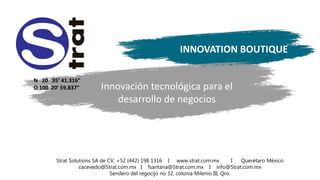 Strat Solutions SA de CV, +52 (442) 198 1316 I www.strat.com.mx I Querétaro México
cacevedo@Strat.com.mx I fsantana@Strat.com.mx I info@Strat.com.mx
Sendero del regocijo no 32, colonia Milenio III, Qro.
Innovación tecnológica para el
desarrollo de negocios
INNOVATION BOUTIQUE
N 20 35’ 41.316”
O 100 20’ 59.837”
 