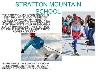 STRATTON MOUNTAIN
SCHOOLTHE STRATTON MOUNTAIN SCHOOL IS
BEST THAN MY SCHOOL.THERE YOU
CAN DO OLYMPICS THAT HERE YOU
CAN’T DO OLYMPICS.THER YOU CAN DO
SPORT PLAY WETS YOUR FRIEND,AND A
LOT OF THINKS MORE. THE STRATTON
SCHOOL IS EXITED :FOR EXAMPLE ROSS
POWER A STUDENT .
IN THE STRATTON SCHOOL THE SKI IN
SNOBOARD LESSON I LIKE TO HAVE A
SNIBOARD LESSON HER IN MY SCHOOL.
 