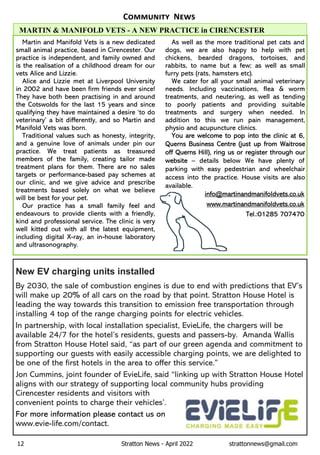 12 Stratton News - April 2022 strattonnews@gmail.com
C N
New EV charging units installed
By 2030, the sale of combustion engines is due to end with predictions that EV’s
will make up 20% of all cars on the road by that point. Stratton House Hotel is
leading the way towards this transition to emission free transportation through
installing 4 top of the range charging points for electric vehicles.
In partnership, with local installation specialist, EvieLife, the chargers will be
available 24/7 for the hotel’s residents, guests and passers-by. Amanda Wallis
from Stratton House Hotel said, “as part of our green agenda and commitment to
supporting our guests with easily accessible charging points, we are delighted to
be one of the first hotels in the area to offer this service.”
Jon Cummins, joint founder of EvieLife, said “linking up with Stratton House Hotel
aligns with our strategy of supporting local community hubs providing
Cirencester residents and visitors with
convenient points to charge their vehicles’.
For more information please contact us on
www.evie-life.com/contact.
Martin and Manifold Vets is a new dedicated
small animal practice, based in Cirencester. Our
practice is independent, and family owned and
is the realisation of a childhood dream for our
vets Alice and Lizzie.
Alice and Lizzie met at Liverpool University
in 2002 and have been firm friends ever since!
They have both been practising in and around
the Cotswolds for the last 15 years and since
qualifying they have maintained a desire ‘to do
veterinary’ a bit differently, and so Martin and
Manifold Vets was born.
Traditional values such as honesty, integrity,
and a genuine love of animals under pin our
practice. We treat patients as treasured
members of the family, creating tailor made
treatment plans for them. There are no sales
targets or performance-based pay schemes at
our clinic, and we give advice and prescribe
treatments based solely on what we believe
will be best for your pet.
Our practice has a small family feel and
endeavours to provide clients with a friendly,
kind and professional service. The clinic is very
well kitted out with all the latest equipment,
including digital X-ray, an in-house laboratory
and ultrasonography.
As well as the more traditional pet cats and
dogs, we are also happy to help with pet
chickens, bearded dragons, tortoises, and
rabbits, to name but a few; as well as small
furry pets (rats, hamsters etc).
We cater for all your small animal veterinary
needs. Including vaccinations, flea & worm
treatments, and neutering, as well as tending
to poorly patients and providing suitable
treatments and surgery when needed. In
addition to this we run pain management,
physio and acupuncture clinics.
You are welcome to pop into the clinic at 6,
Querns Business Centre (just up from Waitrose
off Querns Hill), ring us or register through our
website – details below We have plenty of
parking with easy pedestrian and wheelchair
access into the practice. House visits are also
available.
info@martinandmanifoldvets.co.uk
www.martinandmanifoldvets.co.uk
Tel.:01285 707470
MARTIN & MANIFOLD VETS - A NEW PRACTICE in CIRENCESTER
 